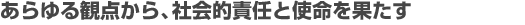 あらゆる観点から、社会的責任と使命を果たす